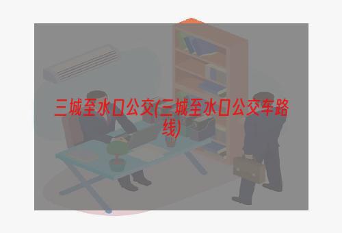 三城至水口公交(三城至水口公交车路线)