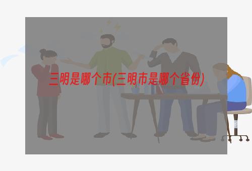 三明是哪个市(三明市是哪个省份)