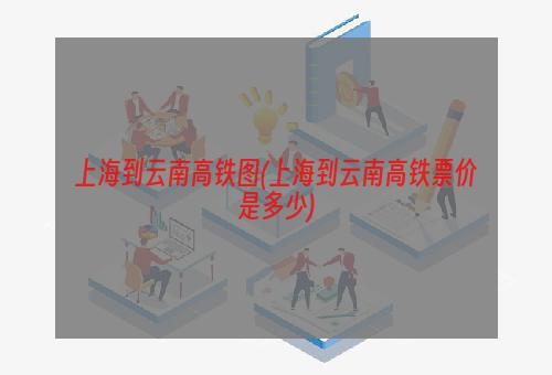 上海到云南高铁图(上海到云南高铁票价是多少)