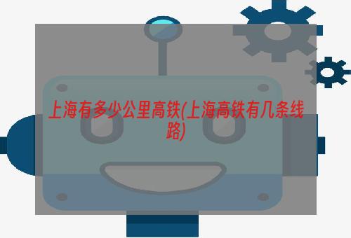 上海有多少公里高铁(上海高铁有几条线路)