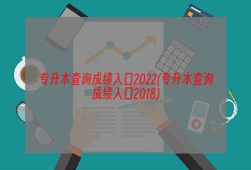 专升本查询成绩入口2022(专升本查询成绩入口2018)