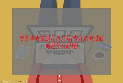 专升本考试时几月几号(专升本考试时间是什么时候)