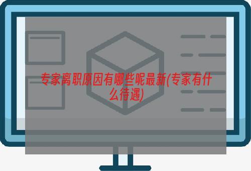 专家离职原因有哪些呢最新(专家有什么待遇)