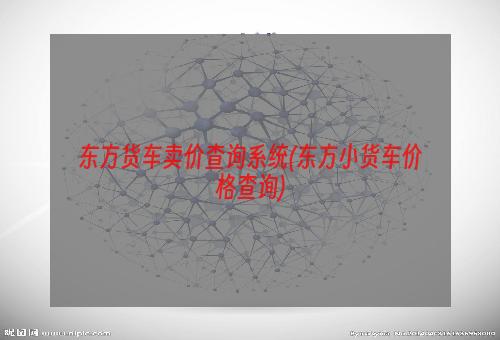 东方货车卖价查询系统(东方小货车价格查询)