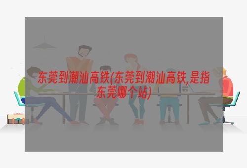 东莞到潮汕高铁(东莞到潮汕高铁,是指东莞哪个站)