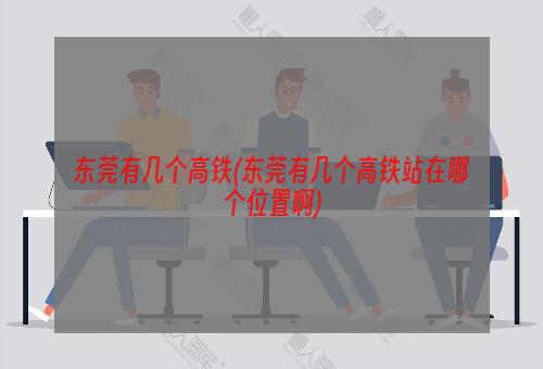 东莞有几个高铁(东莞有几个高铁站在哪个位置啊)