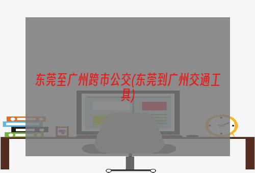 东莞至广州跨市公交(东莞到广州交通工具)