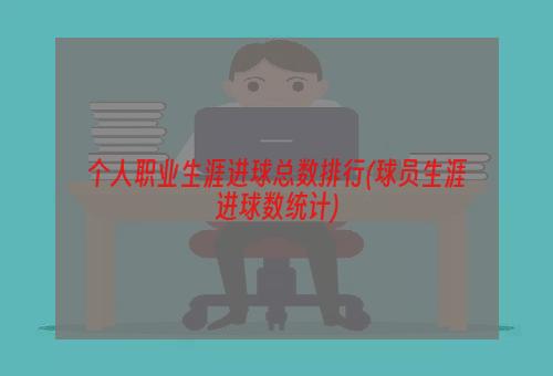 个人职业生涯进球总数排行(球员生涯进球数统计)