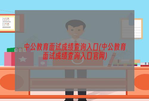 中公教育面试成绩查询入口(中公教育面试成绩查询入口官网)