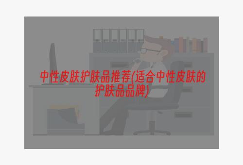 中性皮肤护肤品推荐(适合中性皮肤的护肤品品牌)