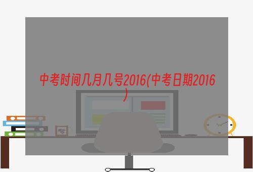 中考时间几月几号2016(中考日期2016)