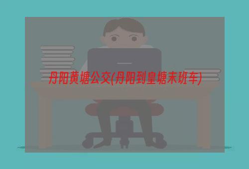 丹阳黄塘公交(丹阳到皇塘末班车)