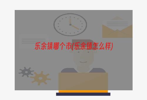 乐余镇哪个市(乐余镇怎么样)