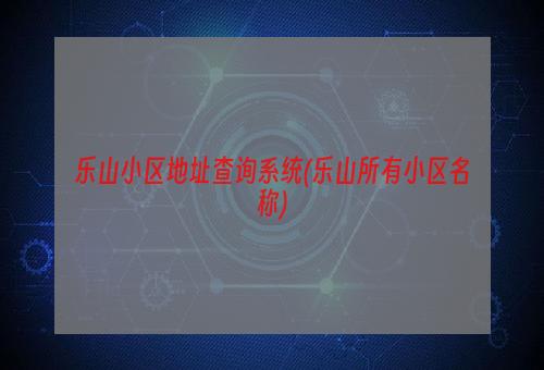 乐山小区地址查询系统(乐山所有小区名称)