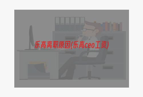 乐高离职原因(乐高ceo工资)