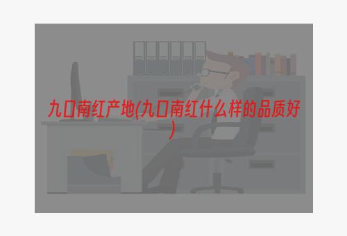 九口南红产地(九口南红什么样的品质好)