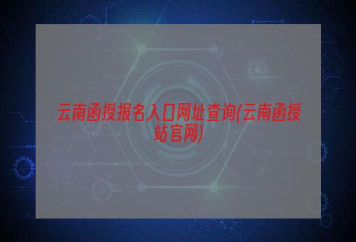 云南函授报名入口网址查询(云南函授站官网)