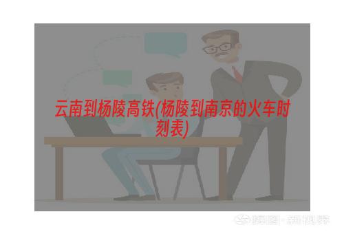 云南到杨陵高铁(杨陵到南京的火车时刻表)