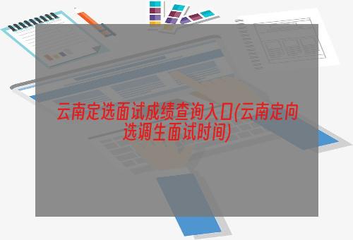 云南定选面试成绩查询入口(云南定向选调生面试时间)