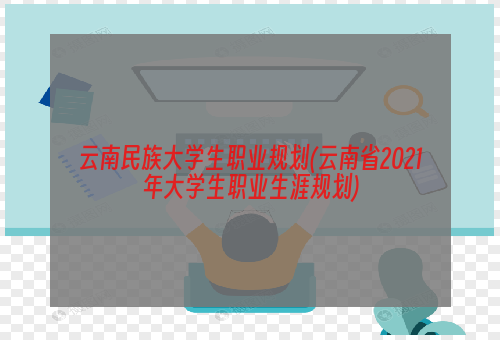 云南民族大学生职业规划(云南省2021年大学生职业生涯规划)