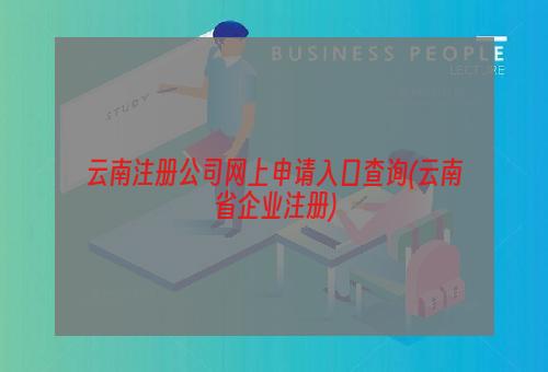 云南注册公司网上申请入口查询(云南省企业注册)