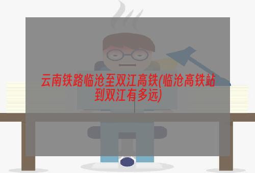 云南铁路临沧至双江高铁(临沧高铁站到双江有多远)