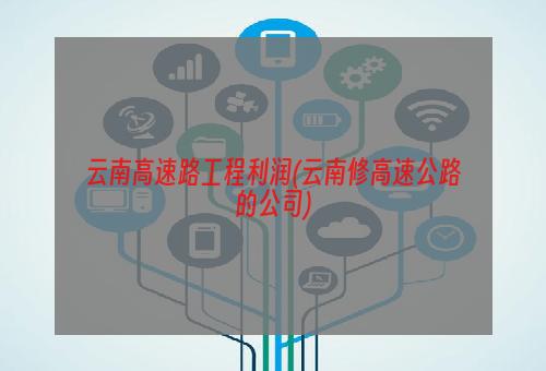 云南高速路工程利润(云南修高速公路的公司)