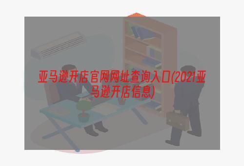 亚马逊开店官网网址查询入口(2021亚马逊开店信息)