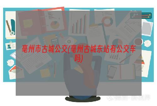 亳州市古城公交(亳州古城东站有公交车吗)