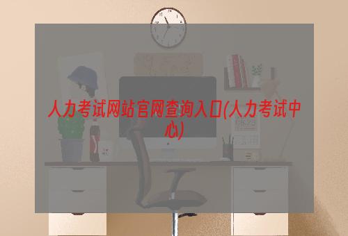 人力考试网站官网查询入口(人力考试中心)