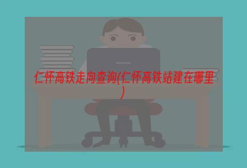 仁怀高铁走向查询(仁怀高铁站建在哪里)