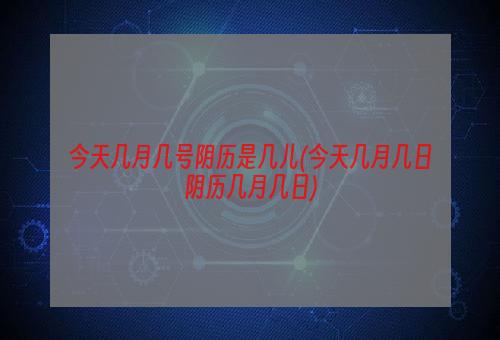 今天几月几号阴历是几儿(今天几月几日阴历几月几日)