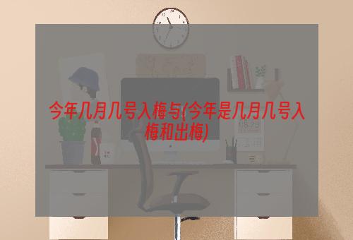 今年几月几号入梅与(今年是几月几号入梅和出梅)