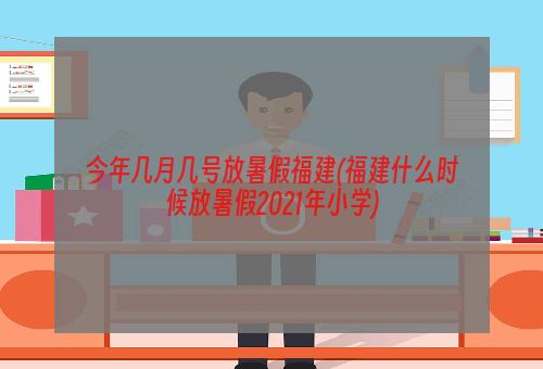 今年几月几号放暑假福建(福建什么时候放暑假2021年小学)