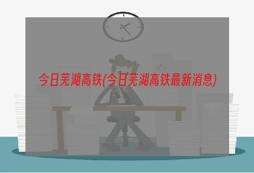 今日芜湖高铁(今日芜湖高铁最新消息)