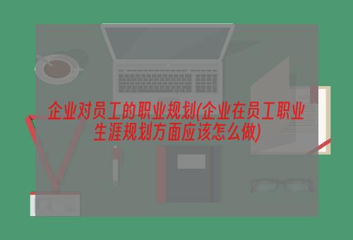 企业对员工的职业规划(企业在员工职业生涯规划方面应该怎么做)