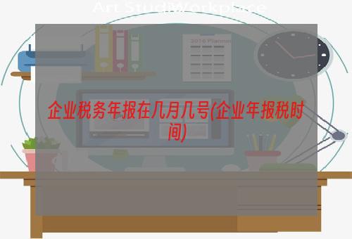 企业税务年报在几月几号(企业年报税时间)