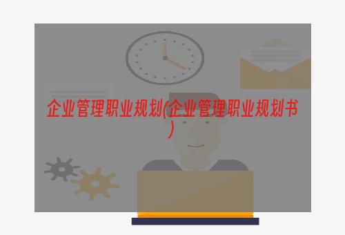 企业管理职业规划(企业管理职业规划书)