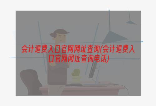 会计退费入口官网网址查询(会计退费入口官网网址查询电话)