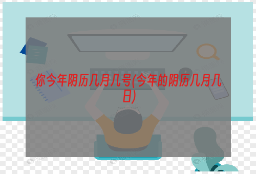 你今年阴历几月几号(今年的阴历几月几日)