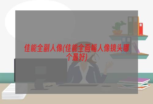 佳能全副人像(佳能全画幅人像镜头哪个最好)