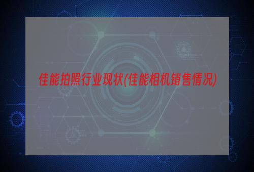 佳能拍照行业现状(佳能相机销售情况)