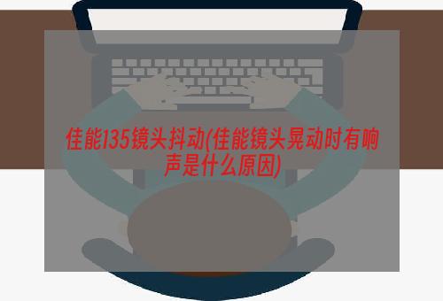 佳能135镜头抖动(佳能镜头晃动时有响声是什么原因)