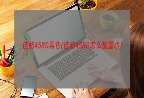 佳能4580黑色(佳能4580怎么加墨水)