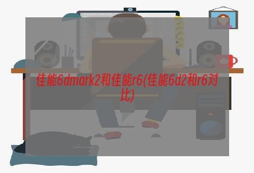 佳能6dmark2和佳能r6(佳能6d2和r6对比)