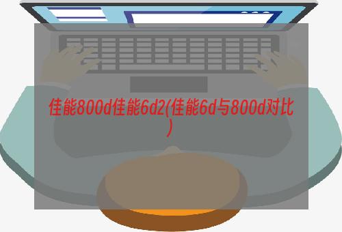 佳能800d佳能6d2(佳能6d与800d对比)