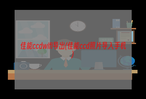 佳能ccdwifi导出(佳能ccd照片导入手机)