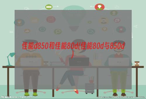 佳能d850和佳能80d(佳能80d与850d)