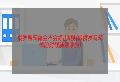 俄罗斯转体会不会练出h腰(做俄罗斯转体的时候肺呼呼的)