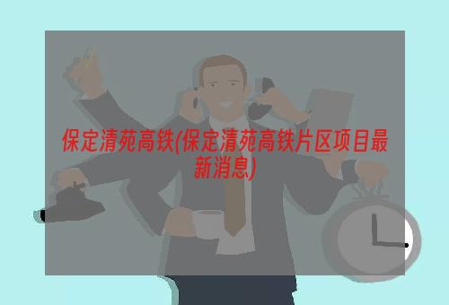 保定清苑高铁(保定清苑高铁片区项目最新消息)